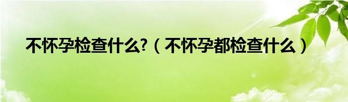 不怀孕检查什么?（不怀孕都检查什么）