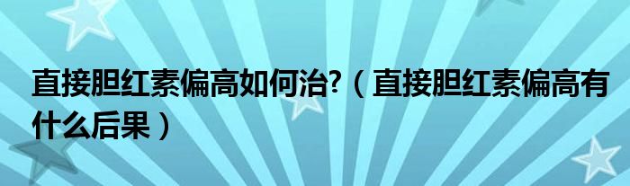 直接胆红素偏高如何治?（直接胆红素偏高有什么后果）