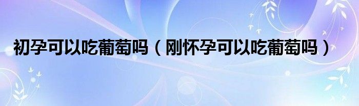 初孕可以吃葡萄吗（刚怀孕可以吃葡萄吗）