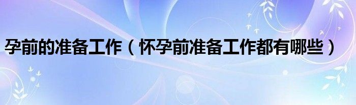 孕前的准备工作（怀孕前准备工作都有哪些）