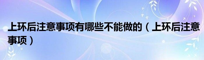 上环后注意事项有哪些不能做的（上环后注意事项）