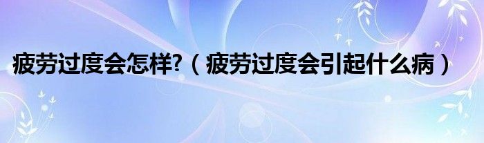 疲劳过度会怎样?（疲劳过度会引起什么病）