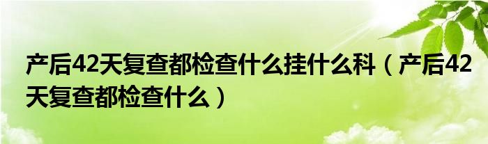 产后42天复查都检查什么挂什么科（产后42天复查都检查什么）