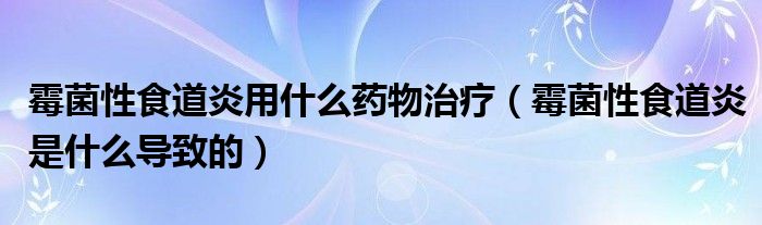 霉菌性食道炎用什么药物治疗（霉菌性食道炎是什么导致的）