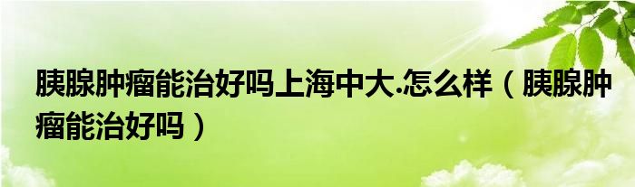 胰腺肿瘤能治好吗上海中大.怎么样（胰腺肿瘤能治好吗）