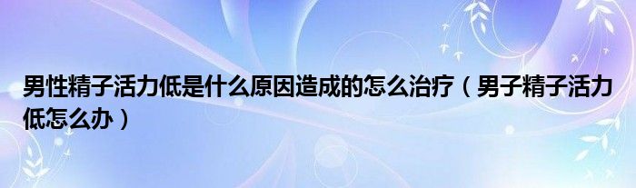 男性精子活力低是什么原因造成的怎么治疗（男子精子活力低怎么办）