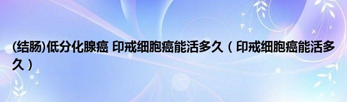 (结肠)低分化腺癌 印戒细胞癌能活多久（印戒细胞癌能活多久）