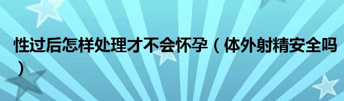 性过后怎样处理才不会怀孕（体外射精安全吗）