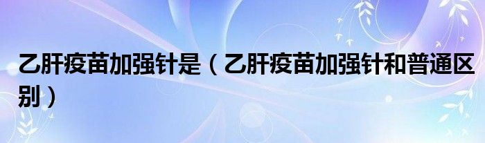 乙肝疫苗加强针是（乙肝疫苗加强针和普通区别）