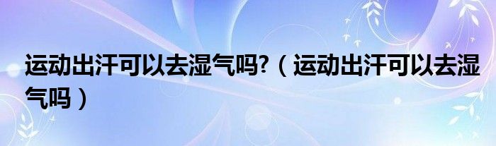 运动出汗可以去湿气吗?（运动出汗可以去湿气吗）