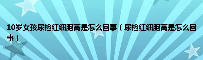 10岁女孩尿检红细胞高是怎么回事（尿检红细胞高是怎么回事）