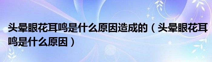 头晕眼花耳鸣是什么原因造成的（头晕眼花耳鸣是什么原因）