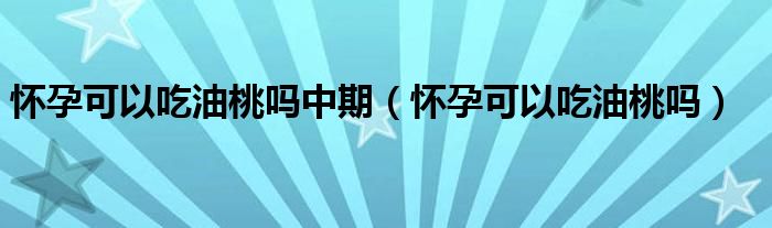 怀孕可以吃油桃吗中期（怀孕可以吃油桃吗）