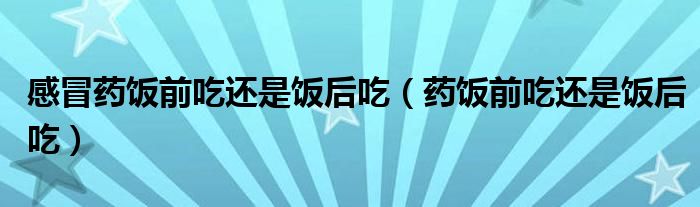 感冒药饭前吃还是饭后吃（药饭前吃还是饭后吃）