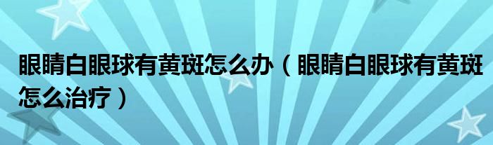 眼睛白眼球有黄斑怎么办（眼睛白眼球有黄斑怎么治疗）