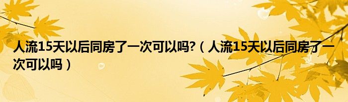 人流15天以后同房了一次可以吗?（人流15天以后同房了一次可以吗）