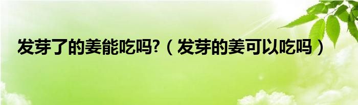 发芽了的姜能吃吗?（发芽的姜可以吃吗）