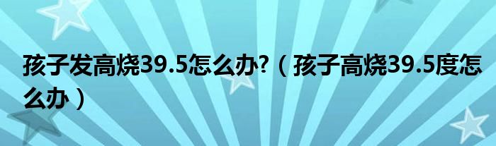 孩子发高烧39.5怎么办?（孩子高烧39.5度怎么办）