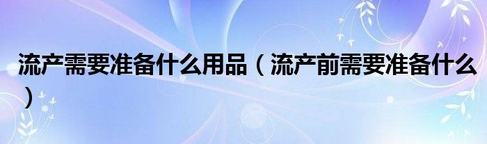 流产需要准备什么用品（流产前需要准备什么）