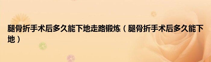 腿骨折手术后多久能下地走路锻炼（腿骨折手术后多久能下地）