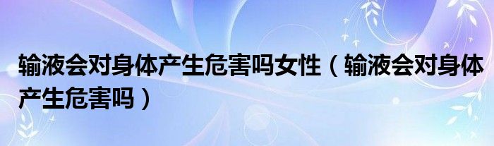 输液会对身体产生危害吗女性（输液会对身体产生危害吗）