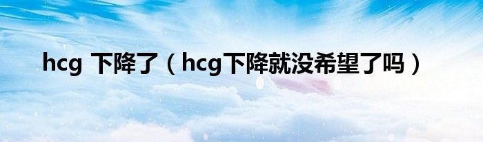 hcg 下降了（hcg下降就没希望了吗）