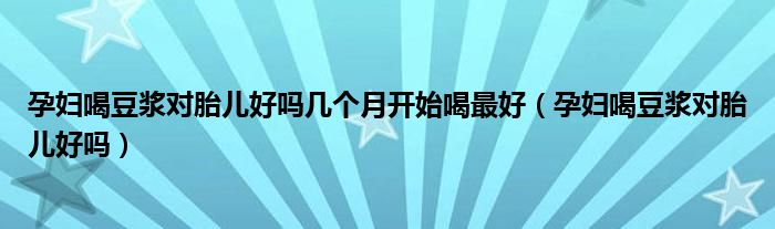 孕妇喝豆浆对胎儿好吗几个月开始喝最好（孕妇喝豆浆对胎儿好吗）