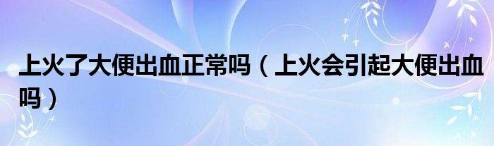 上火了大便出血正常吗（上火会引起大便出血吗）