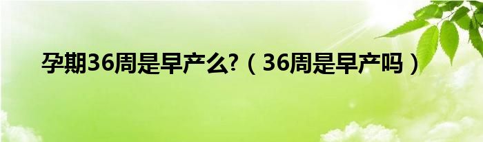 孕期36周是早产么?（36周是早产吗）