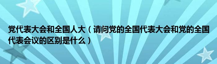 党代表大会和全国人大（请问党的全国代表大会和党的全国代表会议的区别是什么）