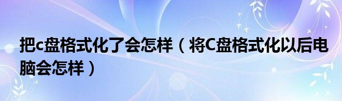 把c盘格式化了会怎样（将C盘格式化以后电脑会怎样）