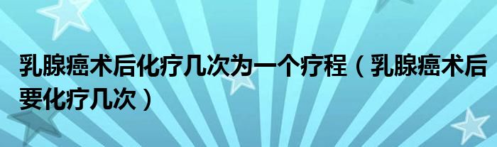 乳腺癌术后化疗几次为一个疗程（乳腺癌术后要化疗几次）