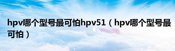 hpv哪个型号最可怕hpv51（hpv哪个型号最可怕）