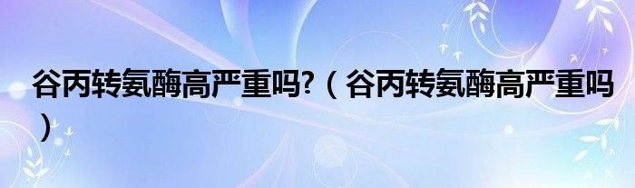 谷丙转氨酶高严重吗?（谷丙转氨酶高严重吗）