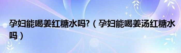 孕妇能喝姜红糖水吗?（孕妇能喝姜汤红糖水吗）