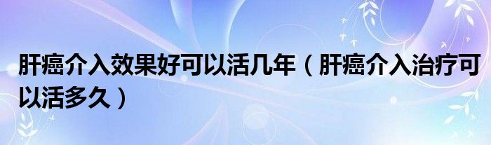 肝癌介入效果好可以活几年（肝癌介入治疗可以活多久）