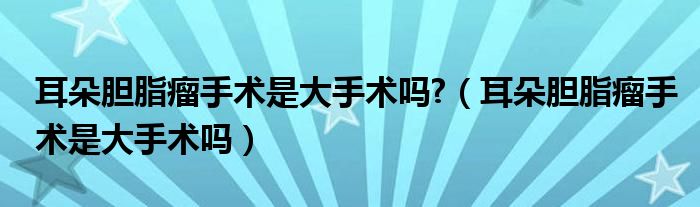 耳朵胆脂瘤手术是大手术吗?（耳朵胆脂瘤手术是大手术吗）