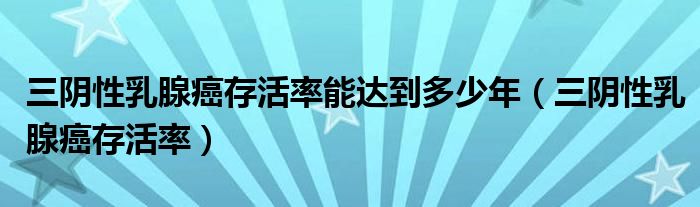 三阴性乳腺癌存活率能达到多少年（三阴性乳腺癌存活率）