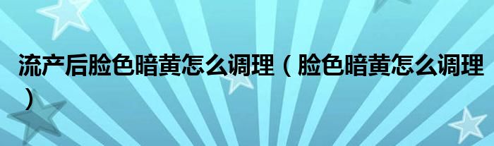 流产后脸色暗黄怎么调理（脸色暗黄怎么调理）