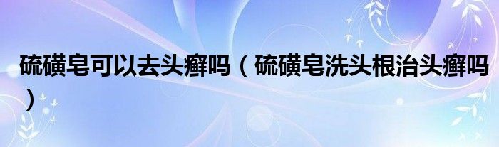 硫磺皂可以去头癣吗（硫磺皂洗头根治头癣吗）