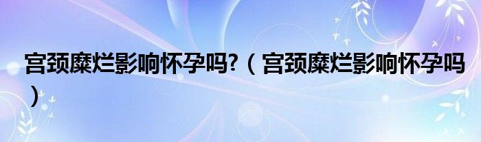 宫颈糜烂影响怀孕吗?（宫颈糜烂影响怀孕吗）