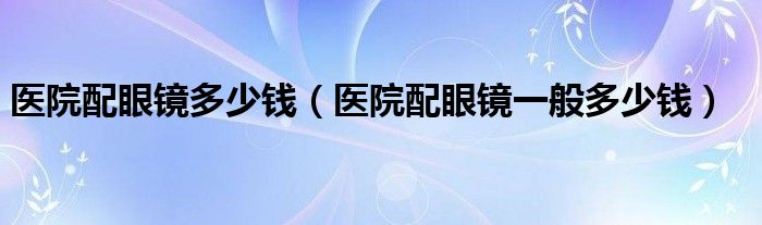 医院配眼镜多少钱（医院配眼镜一般多少钱）