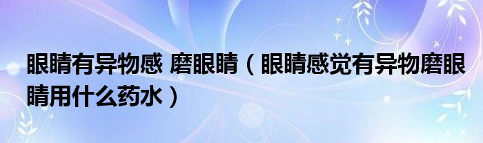 眼睛有异物感 磨眼睛（眼睛感觉有异物磨眼睛用什么药水）