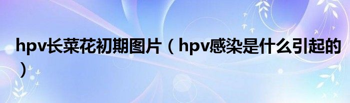 hpv长菜花初期图片（hpv感染是什么引起的）