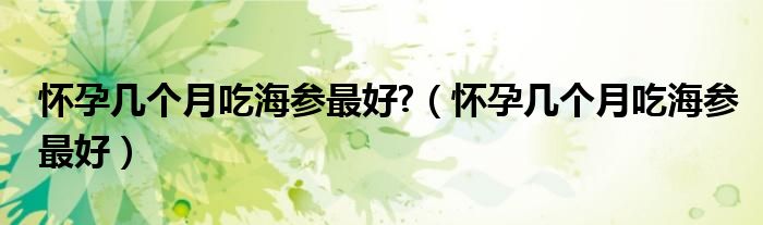 怀孕几个月吃海参最好?（怀孕几个月吃海参最好）