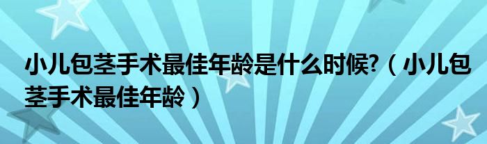 小儿包茎手术最佳年龄是什么时候?（小儿包茎手术最佳年龄）