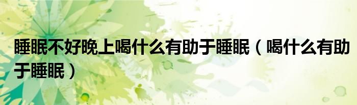 睡眠不好晚上喝什么有助于睡眠（喝什么有助于睡眠）