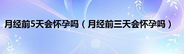 月经前5天会怀孕吗（月经前三天会怀孕吗）