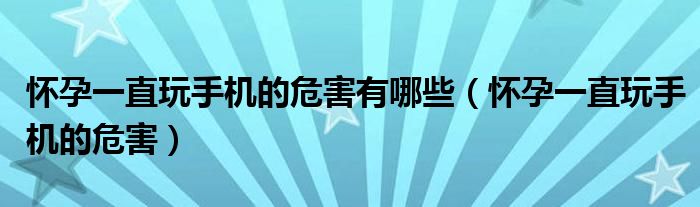 怀孕一直玩手机的危害有哪些（怀孕一直玩手机的危害）