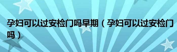 孕妇可以过安检门吗早期（孕妇可以过安检门吗）